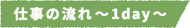 仕事の流れ~1day~